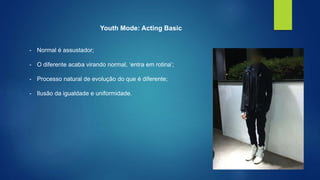 Youth Mode: Acting Basic 
- Normal é assustador; 
- O diferente acaba virando normal, ‘entra em rotina’; 
- Processo natural de evolução do que é diferente; 
- Ilusão da igualdade e uniformidade. 
 