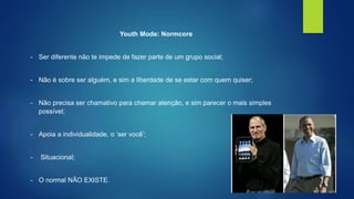 Youth Mode: Normcore 
- Ser diferente não te impede de fazer parte de um grupo social; 
- Não é sobre ser alguém, e sim a liberdade de se estar com quem quiser; 
- Não precisa ser chamativo para chamar atenção, e sim parecer o mais simples 
possível; 
- Apoia a individualidade, o ‘ser você’; 
- Situacional; 
- O normal NÃO EXISTE. 
 