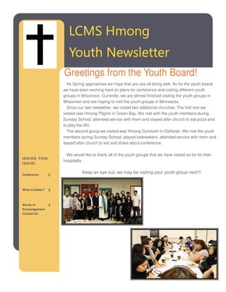 LCMS Hmong
                         Youth Newsletter
                      Greetings from the Youth Board!
                        As Spring approaches we hope that you are all doing well. As for the youth board,
                      we have been working hard on plans for conference and visiting different youth
                      groups in Wisconsin. Currently, we are almost finished visiting the youth groups in
                      Wisconsin and are hoping to visit the youth groups in Minnesota.
                        Since our last newsletter, we visited two additional churches. The first one we
                      visited was Hmong Pilgrim in Green Bay. We met with the youth members during
                      Sunday School, attended service with them and stayed after church to eat pizza and
                      to play the Wii.
                        The second group we visited was Hmong Outreach in Oshkosh. We met the youth
                      members during Sunday School, played icebreakers, attended service with them and
                      stayed after church to eat and share about conference.

                       We would like to thank all of the youth groups that we have visited so far for their
INSIDE THIS
                      hospitality.
ISSUE:


Conference
                                Keep an eye out, we may be visiting your youth group next!!!
                  2



What is Easter?   3



Words of          4
Encouragement
Contact Us
 