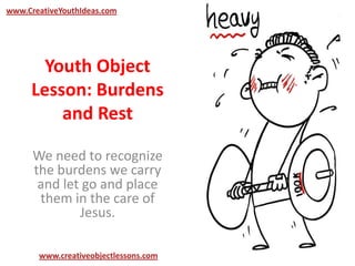 Youth Object
Lesson: Burdens
and Rest
We need to recognize
the burdens we carry
and let go and place
them in the care of
Jesus.
www.CreativeYouthIdeas.com
www.creativeobjectlessons.com
 