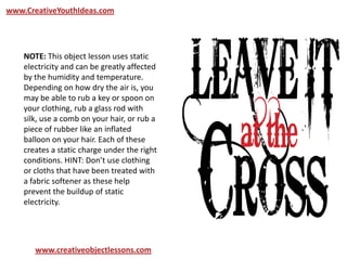 www.CreativeYouthIdeas.com
www.creativeobjectlessons.com
NOTE: This object lesson uses static
electricity and can be greatly affected
by the humidity and temperature.
Depending on how dry the air is, you
may be able to rub a key or spoon on
your clothing, rub a glass rod with
silk, use a comb on your hair, or rub a
piece of rubber like an inflated
balloon on your hair. Each of these
creates a static charge under the right
conditions. HINT: Don’t use clothing
or cloths that have been treated with
a fabric softener as these help
prevent the buildup of static
electricity.
 