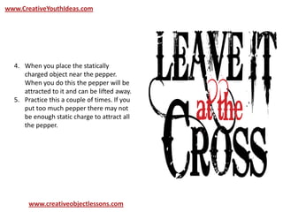 www.CreativeYouthIdeas.com
www.creativeobjectlessons.com
4. When you place the statically
charged object near the pepper.
When you do this the pepper will be
attracted to it and can be lifted away.
5. Practice this a couple of times. If you
put too much pepper there may not
be enough static charge to attract all
the pepper.
 