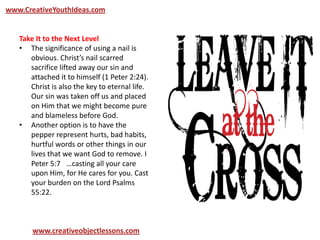 www.CreativeYouthIdeas.com
www.creativeobjectlessons.com
Take It to the Next Level
• The significance of using a nail is
obvious. Christ’s nail scarred
sacrifice lifted away our sin and
attached it to himself (1 Peter 2:24).
Christ is also the key to eternal life.
Our sin was taken off us and placed
on Him that we might become pure
and blameless before God.
• Another option is to have the
pepper represent hurts, bad habits,
hurtful words or other things in our
lives that we want God to remove. I
Peter 5:7  …casting all your care
upon Him, for He cares for you. Cast
your burden on the Lord Psalms
55:22.
 