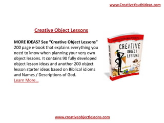 MORE IDEAS? See “Creative Object Lessons”
200 page e-book that explains everything you
need to know when planning your very own
object lessons. It contains 90 fully developed
object lesson ideas and another 200 object
lesson starter ideas based on Biblical idioms
and Names / Descriptions of God.
Learn More…
Creative Object Lessons
www.creativeobjectlessons.com
www.CreativeYouthIdeas.com
 
