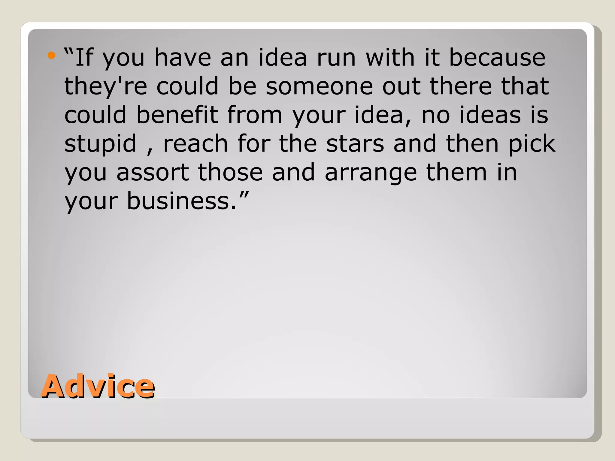    “If you have an idea run with it because
    they're could be someone out there that
    could benefit from your idea, no ideas is
    stupid , reach for the stars and then pick
    you assort those and arrange them in
    your business.”




Advice
 