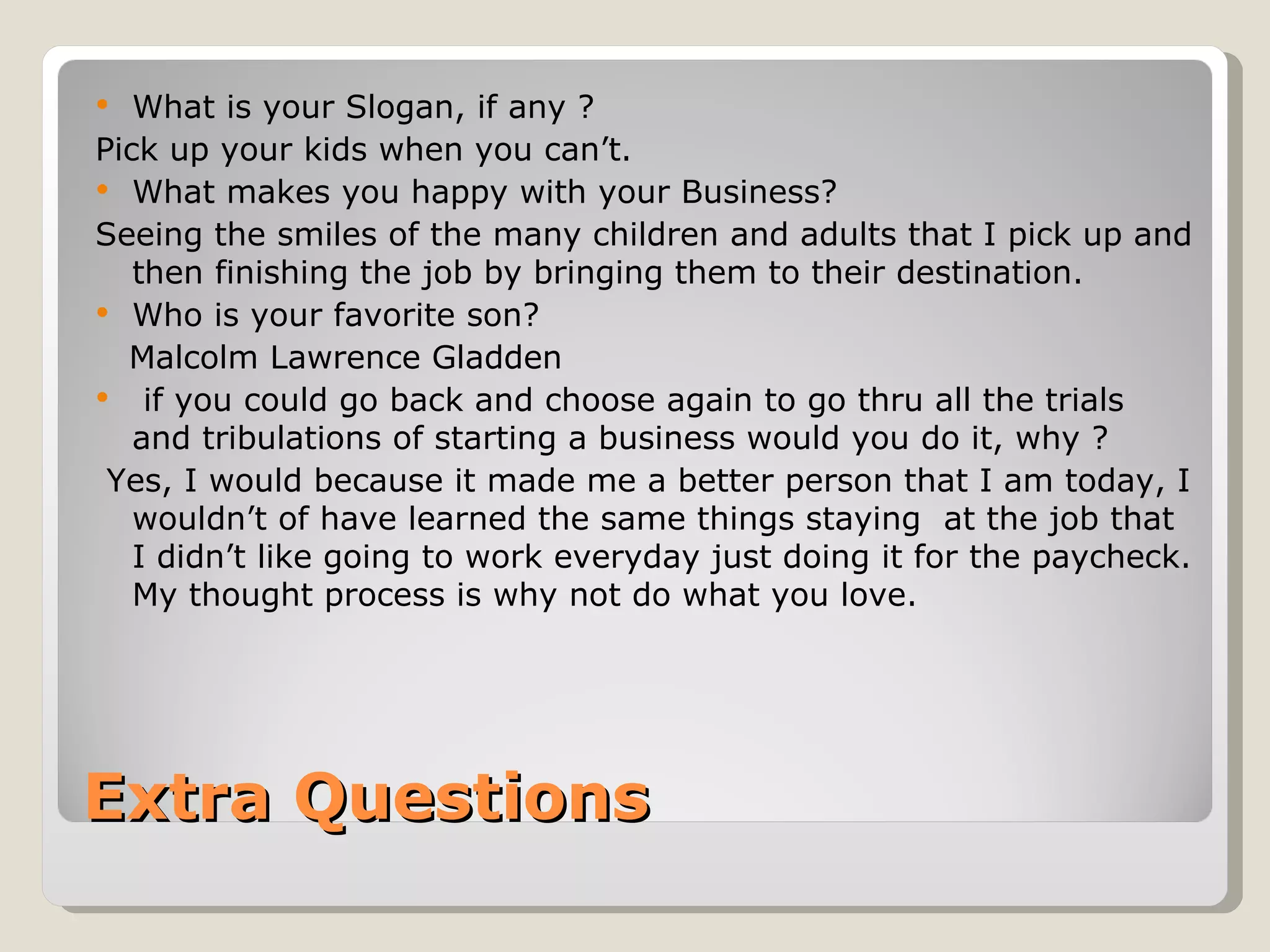   What is your Slogan, if any ?
Pick up your kids when you can’t.
 What makes you happy with your Business?
Seeing the smiles of the many children and adults that I pick up and
   then finishing the job by bringing them to their destination.
 Who is your favorite son?
  Malcolm Lawrence Gladden
 if you could go back and choose again to go thru all the trials
   and tribulations of starting a business would you do it, why ?
 Yes, I would because it made me a better person that I am today, I
   wouldn’t of have learned the same things staying at the job that
   I didn’t like going to work everyday just doing it for the paycheck.
   My thought process is why not do what you love.




Extra Questions
 