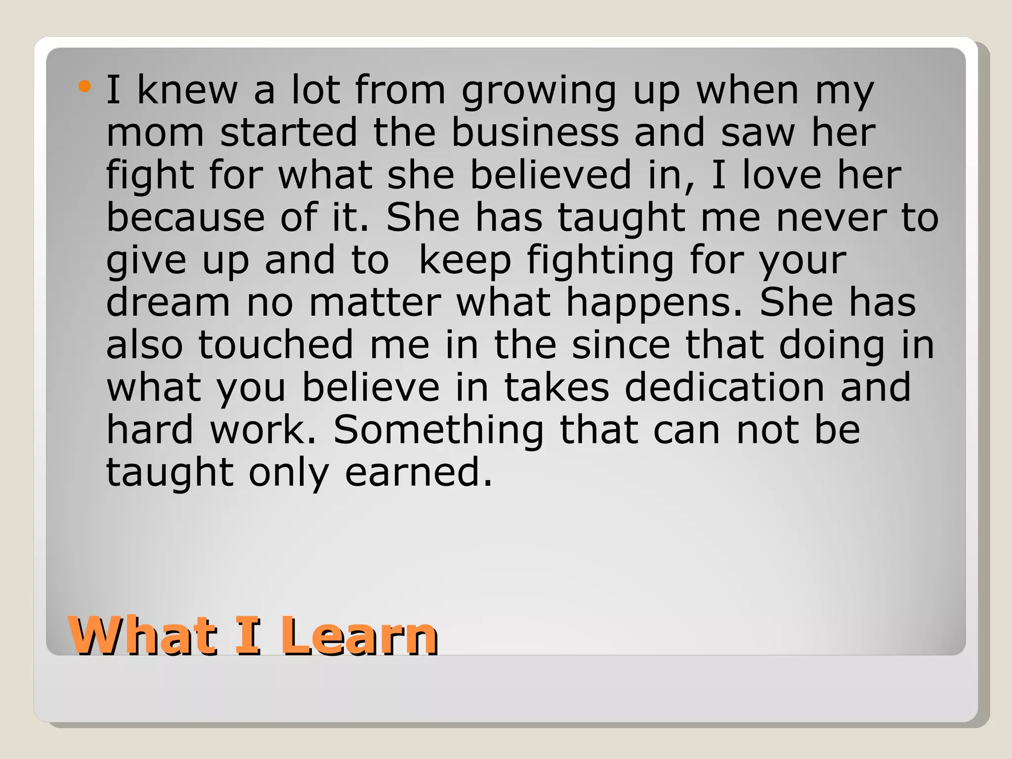    I knew a lot from growing up when my
    mom started the business and saw her
    fight for what she believed in, I love her
    because of it. She has taught me never to
    give up and to keep fighting for your
    dream no matter what happens. She has
    also touched me in the since that doing in
    what you believe in takes dedication and
    hard work. Something that can not be
    taught only earned.



What I Learn
 