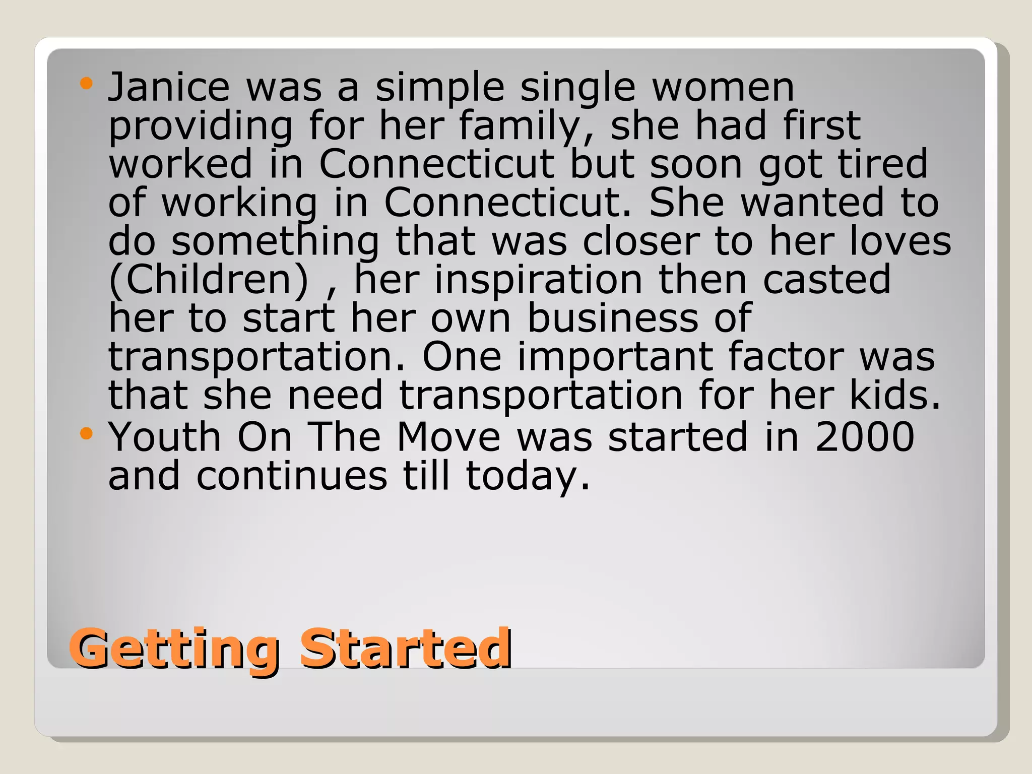    Janice was a simple single women
    providing for her family, she had first
    worked in Connecticut but soon got tired
    of working in Connecticut. She wanted to
    do something that was closer to her loves
    (Children) , her inspiration then casted
    her to start her own business of
    transportation. One important factor was
    that she need transportation for her kids.
   Youth On The Move was started in 2000
    and continues till today.



Getting Started
 