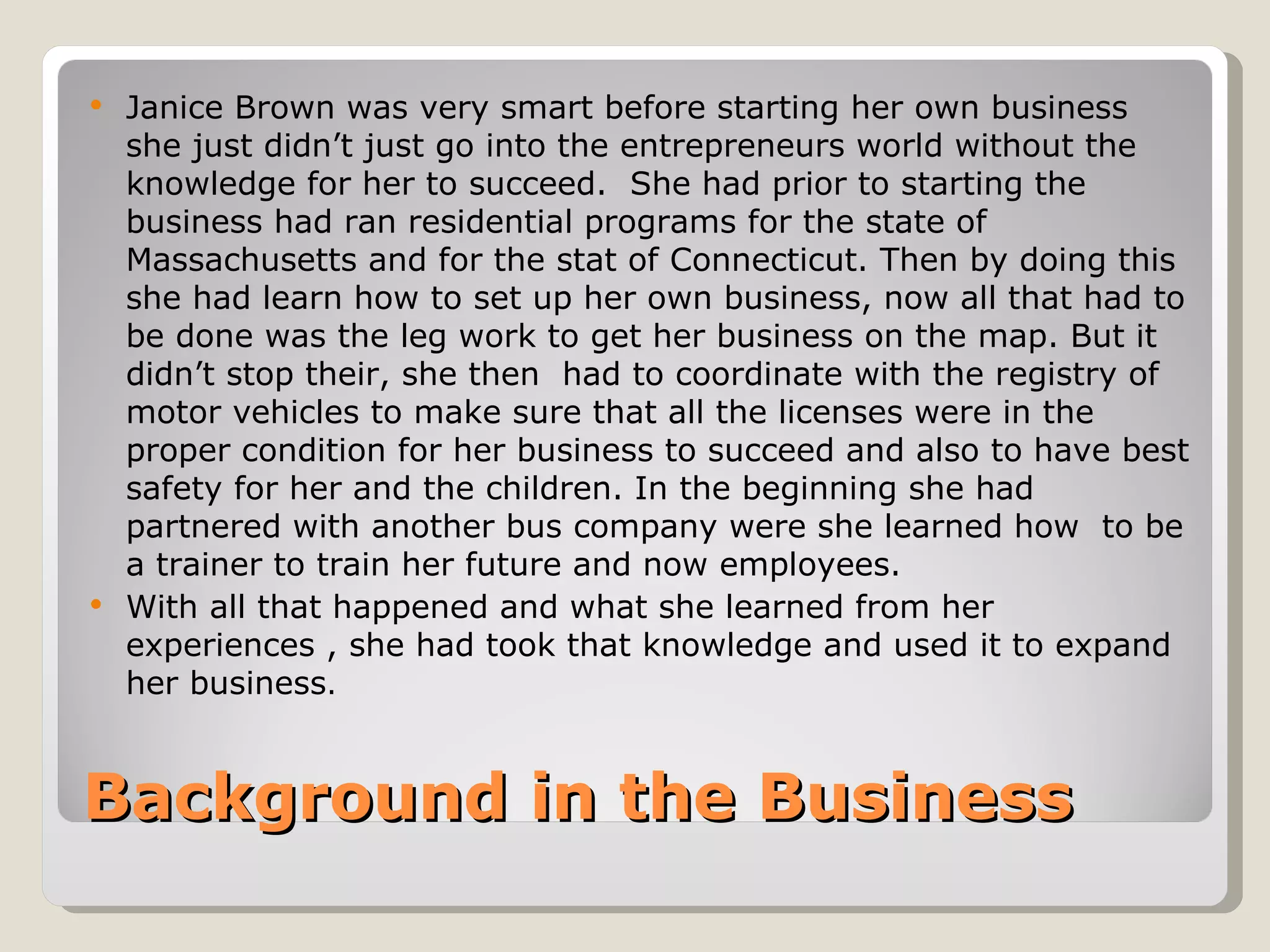  Janice Brown was very smart before starting her own business
  she just didn’t just go into the entrepreneurs world without the
  knowledge for her to succeed. She had prior to starting the
  business had ran residential programs for the state of
  Massachusetts and for the stat of Connecticut. Then by doing this
  she had learn how to set up her own business, now all that had to
  be done was the leg work to get her business on the map. But it
  didn’t stop their, she then had to coordinate with the registry of
  motor vehicles to make sure that all the licenses were in the
  proper condition for her business to succeed and also to have best
  safety for her and the children. In the beginning she had
  partnered with another bus company were she learned how to be
  a trainer to train her future and now employees.
 With all that happened and what she learned from her
  experiences , she had took that knowledge and used it to expand
  her business.


Background in the Business
 