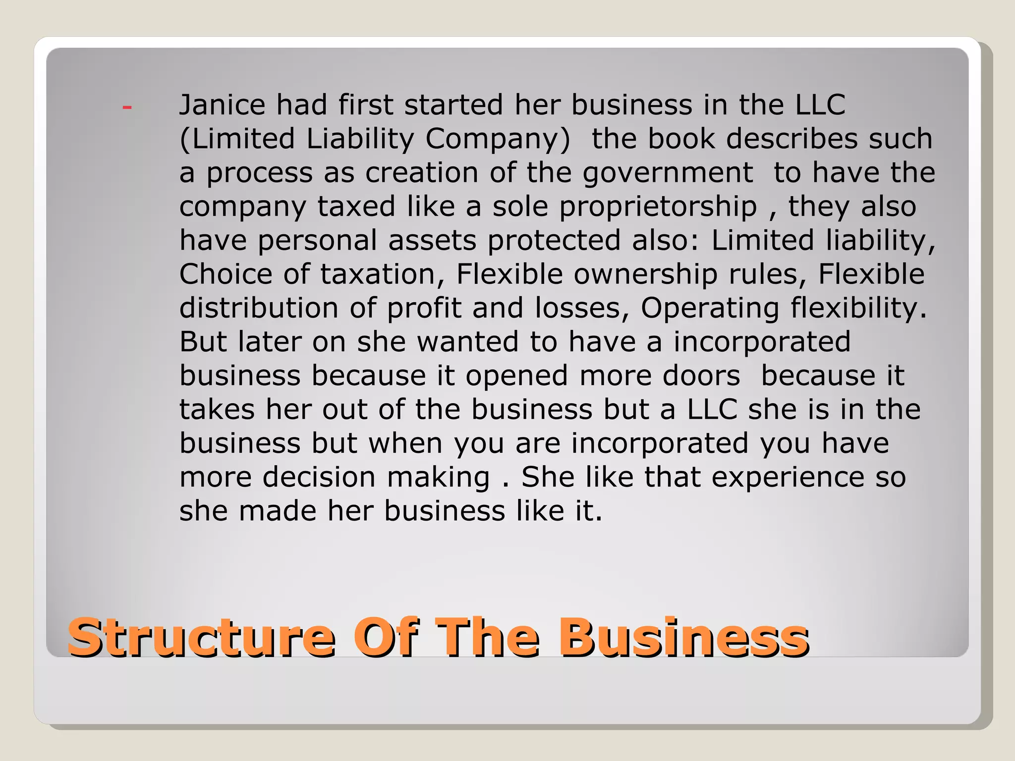-   Janice had first started her business in the LLC
     (Limited Liability Company) the book describes such
     a process as creation of the government to have the
     company taxed like a sole proprietorship , they also
     have personal assets protected also: Limited liability,
     Choice of taxation, Flexible ownership rules, Flexible
     distribution of profit and losses, Operating flexibility.
     But later on she wanted to have a incorporated
     business because it opened more doors because it
     takes her out of the business but a LLC she is in the
     business but when you are incorporated you have
     more decision making . She like that experience so
     she made her business like it.



Structure Of The Business
 