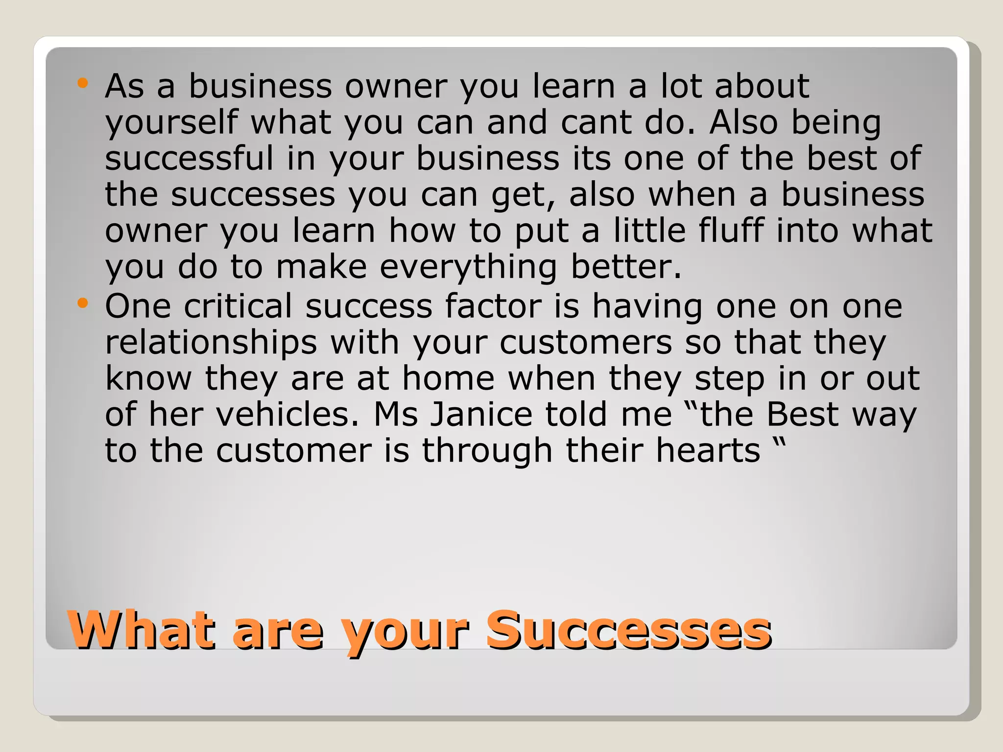    As a business owner you learn a lot about
    yourself what you can and cant do. Also being
    successful in your business its one of the best of
    the successes you can get, also when a business
    owner you learn how to put a little fluff into what
    you do to make everything better.
   One critical success factor is having one on one
    relationships with your customers so that they
    know they are at home when they step in or out
    of her vehicles. Ms Janice told me “the Best way
    to the customer is through their hearts “




What are your Successes
 