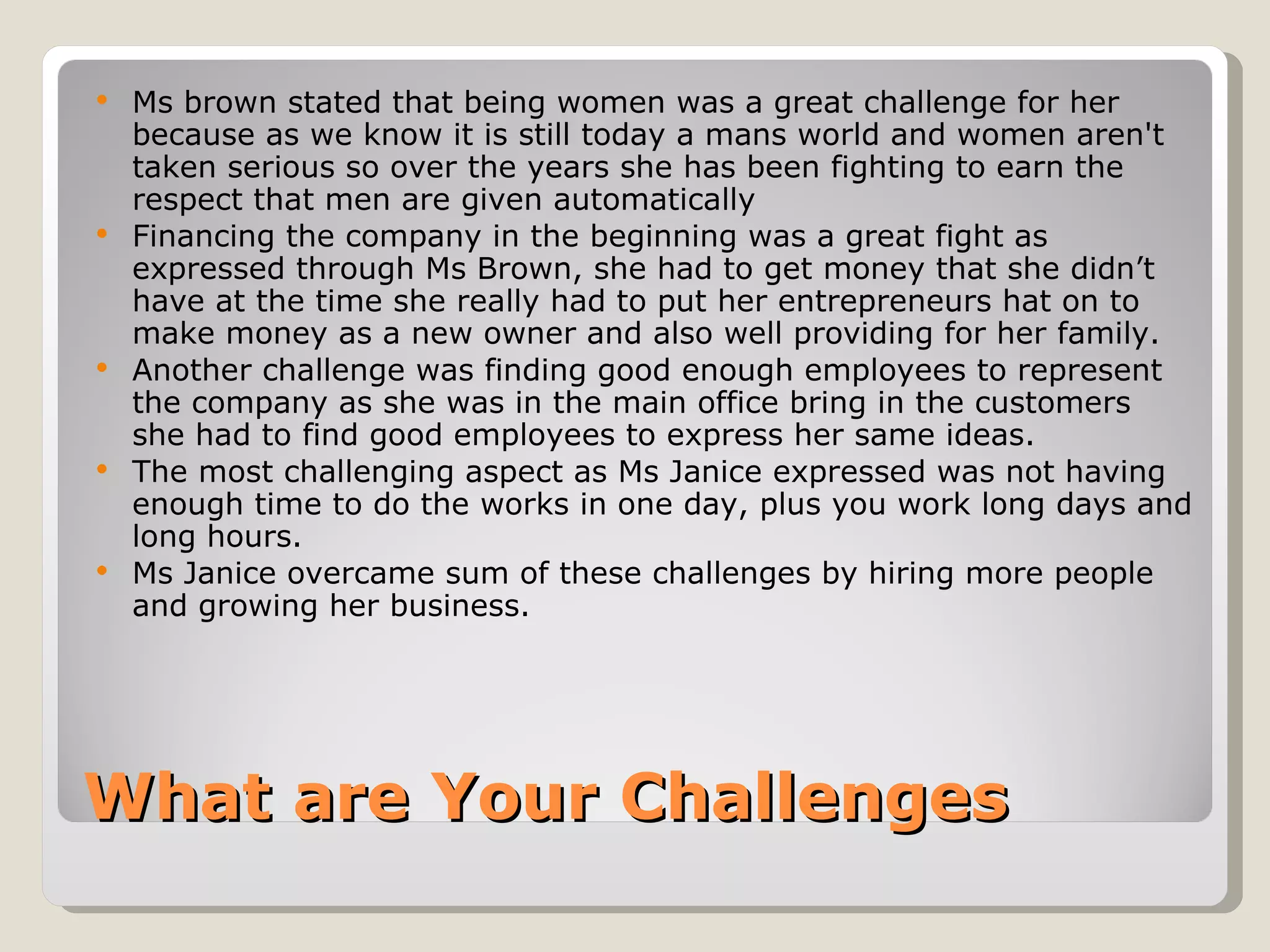    Ms brown stated that being women was a great challenge for her
    because as we know it is still today a mans world and women aren't
    taken serious so over the years she has been fighting to earn the
    respect that men are given automatically
   Financing the company in the beginning was a great fight as
    expressed through Ms Brown, she had to get money that she didn’t
    have at the time she really had to put her entrepreneurs hat on to
    make money as a new owner and also well providing for her family.
   Another challenge was finding good enough employees to represent
    the company as she was in the main office bring in the customers
    she had to find good employees to express her same ideas.
   The most challenging aspect as Ms Janice expressed was not having
    enough time to do the works in one day, plus you work long days and
    long hours.
   Ms Janice overcame sum of these challenges by hiring more people
    and growing her business.




What are Your Challenges
 