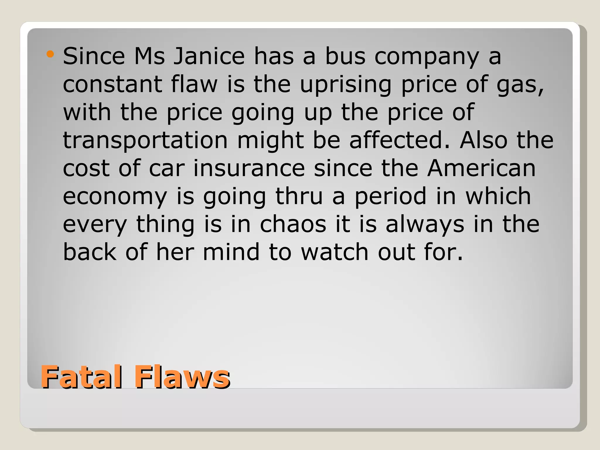    Since Ms Janice has a bus company a
    constant flaw is the uprising price of gas,
    with the price going up the price of
    transportation might be affected. Also the
    cost of car insurance since the American
    economy is going thru a period in which
    every thing is in chaos it is always in the
    back of her mind to watch out for.




Fatal Flaws
 