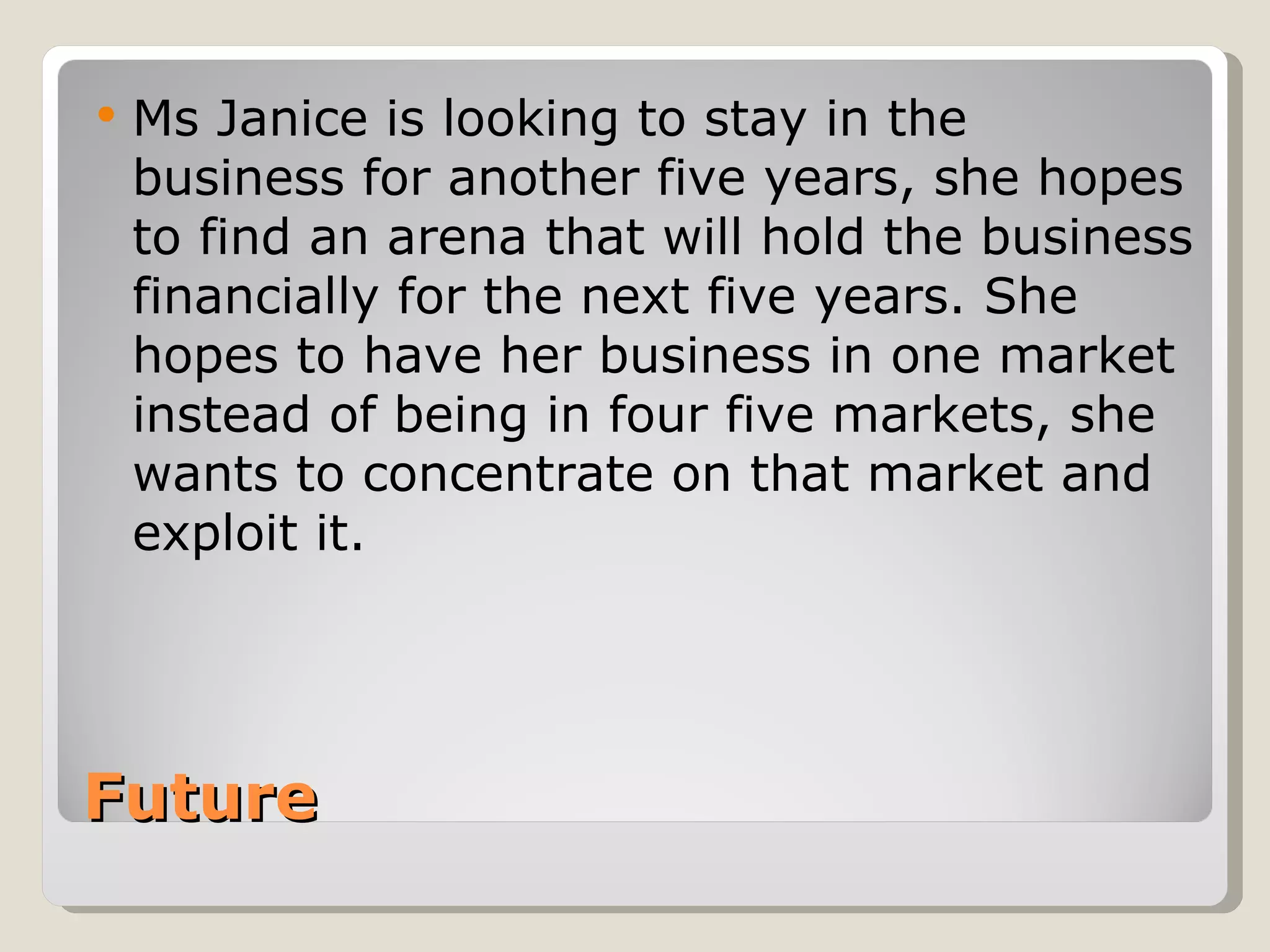    Ms Janice is looking to stay in the
    business for another five years, she hopes
    to find an arena that will hold the business
    financially for the next five years. She
    hopes to have her business in one market
    instead of being in four five markets, she
    wants to concentrate on that market and
    exploit it.




Future
 