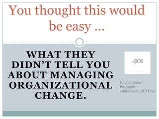WHAT THEY
DIDN’T TELL YOU
ABOUT MANAGING
ORGANIZATIONAL
CHANGE.
You thought this would
be easy …
Dr. Jim Bohn
Pro/Axios
Minneapolis, MN USA
 