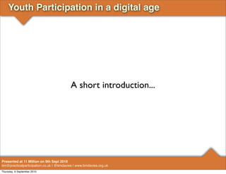 Youth Participation in a digital age




                                            A short introduction...




Presented at 11 Million on 9th Sept 2010
tim@practicalparticipation.co.uk | @timdavies | www.timdavies.org.uk
Thursday, 9 September 2010
 