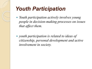 Youth Participation
 Youth participation actively involves young
people in decision-making processes on issues
that affect them.
 youth participation is related to ideas of
citizenship, personal development and active
involvement in society.
 