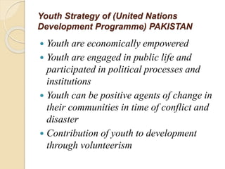 Youth Strategy of (United Nations
Development Programme) PAKISTAN
 Youth are economically empowered
 Youth are engaged in public life and
participated in political processes and
institutions
 Youth can be positive agents of change in
their communities in time of conflict and
disaster
 Contribution of youth to development
through volunteerism
 