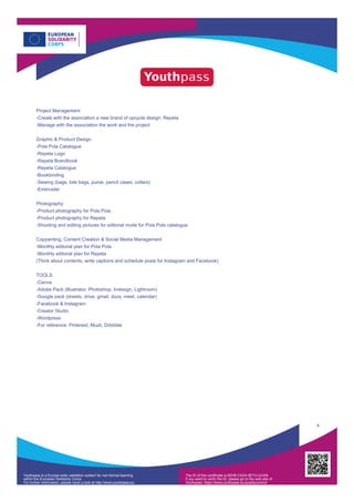 Project Management
-Create with the association a new brand of upcycle design: Repeta
-Manage with the association the work and the project
Graphic & Product Design
-Pola Pola Catalogue
-Repeta Logo
-Repeta Brandbook
-Repeta Catalogue
-Bookbinding
-Sewing (bags, tote bags, purse, pencil cases, collars)
-Embroider
Photography
-Product photography for Pola Pola
-Product photography for Repeta
-Shooting and editing pictures for editorial mode for Pola Pola catalogue
Copywriting, Content Creation & Social Media Management
-Monthly editorial plan for Pola Pola
-Monthly editorial plan for Repeta
(Think about contents, write captions and schedule posts for Instagram and Facebook)
TOOLS:
-Canva
-Adobe Pack (Illustrator, Photoshop, Indesign, Lightroom)
-Google pack (sheets, drive, gmail, docs, meet, calendar)
-Facebook & Instagram
-Creator Studio
-Wordpress
-For reference: Pinterest, Muzli, Dribbble
5
Youthpass is a Europe-wide validation system for non-formal learning
within the European Solidarity Corps.
For further information, please have a look at http://www.youthpass.eu
The ID of this certificate is 82HB-CHZ4-9ETU-ULW9.
If you want to verify the ID, please go to the web site of
Youthpass: https://www.youthpass.eu/qualitycontrol/
 