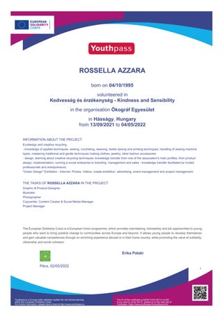 ROSSELLA AZZARA
born on 04/10/1995
volunteered in
Kedvesség és érzékenység - Kindness and Sensibility
in the organisation Ökográf Egyesület
in Hásságy, Hungary
from 13/09/2021 to 04/05/2022
INFORMATION ABOUT THE PROJECT:
Ecodesign and creative recycling
- knowledge of applied techniques: sewing, crocheting, weaving, textile dyeing and printing techniques, handling of sewing machine
types, mastering traditional and gentle techniques making clothes, jewelry, other fashion accessories
- design, learning about creative recycling techniques; knowledge transfer from one of the association's main profiles, from product
design, implementation, running a social enterprise to branding, management and sales - knowledge transfer facilitated by invited
professionals and entrepreneurs;
"Green Design" Exhibition - Internet, Photos, Videos, create exhibition, advertising, event-management and project management.
THE TASKS OF ROSSELLA AZZARA IN THE PROJECT:
Graphic & Product Designer
Illustrator
Photographer
Copywriter, Content Creator & Social Media Manager
Project Manager
The European Solidarity Corps is a European Union programme, which provides volunteering, traineeship and job opportunities to young
people who want to bring positive change to communities across Europe and beyond. It allows young people to develop themselves
and gain valuable competences through an enriching experience abroad or in their home country, while promoting the value of solidarity,
citizenship and social cohesion.
Pécs, 02/05/2022
Erika Pataki
1
Youthpass is a Europe-wide validation system for non-formal learning
within the European Solidarity Corps.
For further information, please have a look at http://www.youthpass.eu
The ID of this certificate is 82HB-CHZ4-9ETU-ULW9.
If you want to verify the ID, please go to the web site of
Youthpass: https://www.youthpass.eu/qualitycontrol/
 