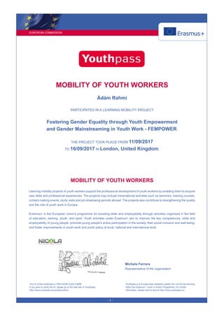 EUROPEAN COMMISSION
- 1 -
MOBILITY OF YOUTH WORKERS
Ádám Rahmi
PARTICIPATED IN A LEARNING MOBILITY PROJECT
Fostering Gender Equality through Youth Empowerment
and Gender Mainstreaming in Youth Work - FEMPOWER.
THE PROJECT TOOK PLACE FROM 11/09/2017
TO 16/09/2017 IN London, United Kingdom.
MOBILITY OF YOUTH WORKERS
Learning mobility projects of youth workers support the professional development of youth workers by enabling them to acquire
new skills and professional experiences. The projects may include transnational activities such as seminars, training courses,
contact-making events, study visits and job shadowing periods abroad. The projects also contribute to strengthening the quality
and the role of youth work in Europe.
Erasmus+ is the European Union’s programme for boosting skills and employability through activities organised in the field
of education, training, youth, and sport. Youth activities under Erasmus+ aim to improve the key competences, skills and
employability of young people, promote young people's active participation in the society, their social inclusion and well-being,
and foster improvements in youth work and youth policy at local, national and international level.
Michela Ferrara
Representative of the organisation
The ID of this certificate is T58J-KSDR-Z2A2-CMBB.
If you want to verify the ID, please go to the web site of Youthpass:
http://www.youthpass.eu/qualitycontrol/
Youthpass is a Europe-wide validation system for non-formal learning
within the Erasmus+: Youth in Action Programme. For further
information, please have a look at http://www.youthpass.eu.
 