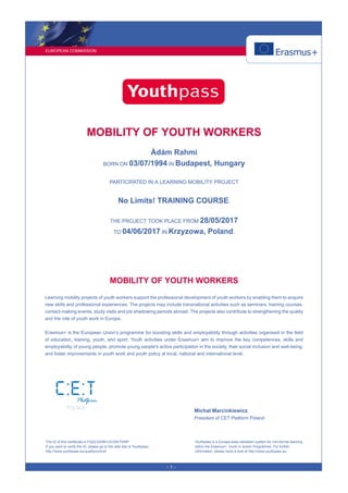 EUROPEAN COMMISSION
- 1 -
MOBILITY OF YOUTH WORKERS
Ádám Rahmi
BORN ON 03/07/1994 IN Budapest, Hungary
PARTICIPATED IN A LEARNING MOBILITY PROJECT
No Limits! TRAINING COURSE.
THE PROJECT TOOK PLACE FROM 28/05/2017
TO 04/06/2017 IN Krzyzowa, Poland.
MOBILITY OF YOUTH WORKERS
Learning mobility projects of youth workers support the professional development of youth workers by enabling them to acquire
new skills and professional experiences. The projects may include transnational activities such as seminars, training courses,
contact-making events, study visits and job shadowing periods abroad. The projects also contribute to strengthening the quality
and the role of youth work in Europe.
Erasmus+ is the European Union’s programme for boosting skills and employability through activities organised in the field
of education, training, youth, and sport. Youth activities under Erasmus+ aim to improve the key competences, skills and
employability of young people, promote young people's active participation in the society, their social inclusion and well-being,
and foster improvements in youth work and youth policy at local, national and international level.
Michał Marcinkiewicz
President of CET Platform Poland
The ID of this certificate is FQ22-EEMH-DCDN-P2NP.
If you want to verify the ID, please go to the web site of Youthpass:
http://www.youthpass.eu/qualitycontrol/
Youthpass is a Europe-wide validation system for non-formal learning
within the Erasmus+: Youth in Action Programme. For further
information, please have a look at http://www.youthpass.eu.
 