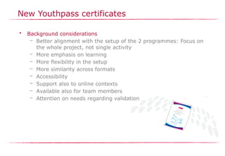 New Youthpass certificates
• Background considerations
– Better alignment with the setup of the 2 programmes: Focus on
the whole project, not single activity
– More emphasis on learning
– More flexibility in the setup
– More similarity across formats
– Accessibility
– Support also to online contexts
– Available also for team members
– Attention on needs regarding validation
 