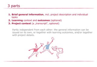 3 parts
1. Brief general information, incl. project description and individual
tasks
2. Learning context and outcomes (optional)
3. Project context (a „transcript“, optional)
Partly independent from each other: the general information can be
issued on its own, or together with learning outcomes, and/or together
with project details.
 