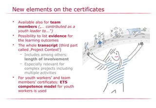 New elements on the certificates
• Available also for team
members („… contributed as a
youth leader to...“)
• Possibility to list evidence for
the learning outcomes
• The whole transcript (third part
called ‚Project Context‘)
– Includes among others:
length of involvement
– Especially relevant for
complex projects including
multiple activities
• For youth workers’ and team
members’ certificates: ETS
competence model for youth
workers is used
 