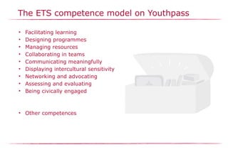 The ETS competence model on Youthpass
• Facilitating learning
• Designing programmes
• Managing resources
• Collaborating in teams
• Communicating meaningfully
• Displaying intercultural sensitivity
• Networking and advocating
• Assessing and evaluating
• Being civically engaged
• Other competences
 