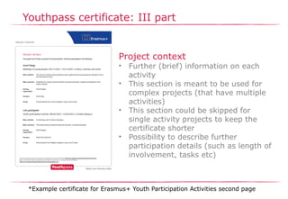 Youthpass certificate: III part
Project context
• Further (brief) information on each
activity
• This section is meant to be used for
complex projects (that have multiple
activities)
• This section could be skipped for
single activity projects to keep the
certificate shorter
• Possibility to describe further
participation details (such as length of
involvement, tasks etc)
*Example certificate for Erasmus+ Youth Participation Activities second page
 