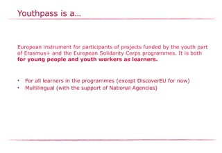 Youthpass is a…
European instrument for participants of projects funded by the youth part
of Erasmus+ and the European Solidarity Corps programmes. It is both
for young people and youth workers as learners.
• For all learners in the programmes (except DiscoverEU for now)​
• Multilingual (with the support of National Agencies)
 
