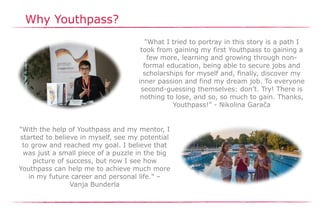 Why Youthpass?
"What I tried to portray in this story is a path I
took from gaining my first Youthpass to gaining a
few more, learning and growing through non-
formal education, being able to secure jobs and
scholarships for myself and, finally, discover my
inner passion and find my dream job. To everyone
second-guessing themselves: don’t. Try! There is
nothing to lose, and so, so much to gain. Thanks,
Youthpass!" - Nikolina Garača
"With the help of Youthpass and my mentor, I
started to believe in myself, see my potential
to grow and reached my goal. I believe that
was just a small piece of a puzzle in the big
picture of success, but now I see how
Youthpass can help me to achieve much more
in my future career and personal life." –
Vanja Bunderla
 