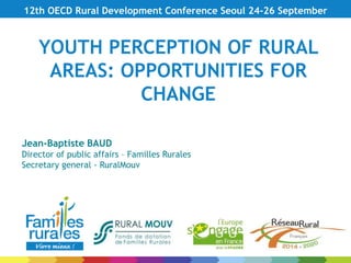 YOUTH PERCEPTION OF RURAL
AREAS: OPPORTUNITIES FOR
CHANGE
12th OECD Rural Development Conference Seoul 24-26 September
Jean-Baptiste BAUD
Director of public affairs – Familles Rurales
Secretary general - RuralMouv
 