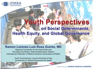 Ramon Lorenzo Luis Rosa Guinto, MD
           Regional Coordinator for the Asia-Pacific and
       Founding Coordinator, Global Health Equity Initiative
International Federation of Medical Students’ Associations (IFMSA)

         Youth Commissioner, Lancet-University of Oslo
         Commission on Global Governance for Health
 
