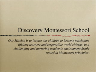 Discovery Montessori School
Our Mission is to inspire our children to become passionate
      lifelong learners and responsible world citizens, in a
   challenging and nurturing academic environment ﬁrmly
                            rooted in Montessori principles.
 