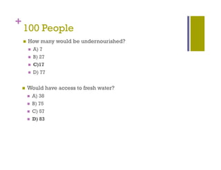 +
    100 People
           p
       How many would be undernourished?
           A) 7
           B) 27
           C)17
           D) 77
             )


       Would have access to fresh water?
           A) 38
           B) 75
           C) 57
           D) 83
             )
 