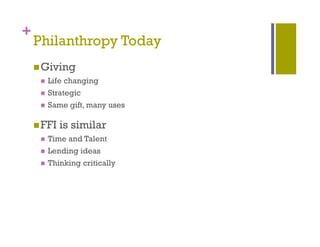 +
    Philanthropy Today
              py     y
     Giving
        Life changing
        Strategic
        Same gift, many uses
              g ,      y

     FFI   is similar
        Time and Talent
        Lending ideas
        Thinking critically
 