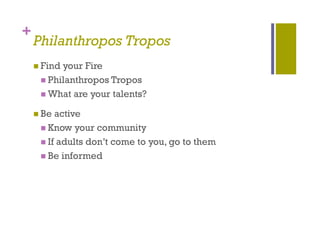 +
    Philanthropos Tropos
              p      p
     Findyour Fire
      Phil
       Philanthropos T
              h      Tropos
      What are your talents?

     Be active
      Know your community
      If adults don’t come to you, go to them
           d lt d ’t        t          t th
      Be informed
 