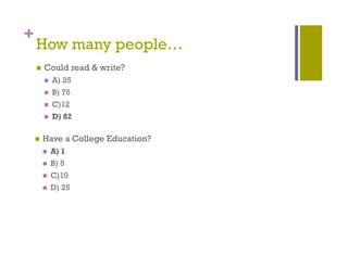 +
    How many p p
           y people…
       Could read & write?
           A) 25
             )
           B) 75
           C)12
           D) 82

       Have a College Education?
           A) 1
           B) 5
           C)10
           D) 2
             ) 25
 