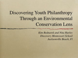 Discovering Youth Philanthropy
     Through an Environmental
            Conservation Lens
             Kim Bednarek and Nita Hurley
              Discovery Montessori School
                    Jacksonville Beach, Fl
 