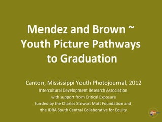 Mendez and Brown ~
Youth Picture Pathways
to Graduation
Canton, Mississippi Youth Photojournal, 2012
Intercultural Development Research Association
with support from Critical Exposure
funded by the Charles Stewart Mott Foundation and
the IDRA South Central Collaborative for Equity
 