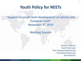 1 
Youth Policy for NEETs 
“Support to youth work development at Latvian and 
European level” 
November 5th 2014 
Working Session 
Bronwen Dietrich 
Youth Policy Labs 
http://www.youthpolicy.org 
team@youthpolicy.org 
@youthpolicy 
 