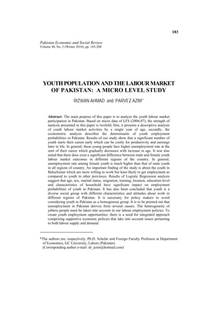 183

Pakistan Economic and Social Review
Volume 48, No. 2 (Winter 2010), pp. 183-208




  YOUTH POPULATION AND THE LABOUR MARKET
    OF PAKISTAN: A MICRO LEVEL STUDY
                       RIZWAN AHMAD and PARVEZ AZIM*


     Abstract. The main purpose of this paper is to analyze the youth labour market
     participation in Pakistan. Based on micro data of LFS (2006-07), the strength of
     analysis presented in this paper is twofold; first, it presents a descriptive analysis
     of youth labour market activities by a single year of age, secondly, the
     econometric analysis describes the determinants of youth employment
     probabilities in Pakistan. Results of our study show that a significant number of
     youth starts their career early which can be costly for productivity and earnings
     later in life. In general, these young people face higher unemployment rate at the
     start of their career which gradually decreases with increase in age. It was also
     noted that there does exist a significant difference between male and female youth
     labour market outcomes in different regions of the country. In general,
     unemployment rate among female youth is much higher than that of male youth
     in all regions of country. An important finding of the study is about the youth in
     Balochistan which are more willing to work but least likely to get employment as
     compared to youth in other provinces. Results of Logistic Regression analysis
     suggest that age, sex, marital status, migration, training, location, education level
     and characteristics of household have significant impact on employment
     probabilities of youth in Pakistan. It has also been concluded that youth is a
     diverse social group with different characteristics and attitudes about work in
     different regions of Pakistan. It is necessary for policy makers to avoid
     considering youth in Pakistan as a homogenous group. It is to be pointed out that
     unemployment in Pakistan derives from several causes. The heterogeneity of
     jobless people must be taken into account in our labour employment policies. To
     create youth employment opportunities; there is a need for integrated approach
     comprising supportive economic policies that take into account issues pertaining
     to both labour supply and demand.



*The authors are, respectively, Ph.D. Scholar and Foreign Faculty Professor at Department
 of Economics, GC University, Lahore (Pakistan).
 (Corresponding author e-mail: dr_azim@hotmail.com)
 