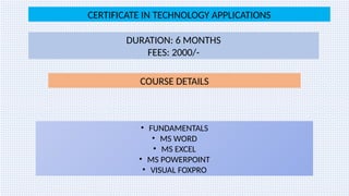 CERTIFICATE IN TECHNOLOGY APPLICATIONS
DURATION: 6 MONTHS
FEES: 2000/-
COURSE DETAILS
• FUNDAMENTALS
• MS WORD
• MS EXCEL
• MS POWERPOINT
• VISUAL FOXPRO
 
