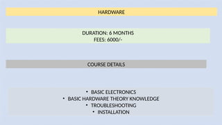 HARDWARE
DURATION: 6 MONTHS
FEES: 6000/-
COURSE DETAILS
• BASIC ELECTRONICS
• BASIC HARDWARE THEORY KNOWLEDGE
• TROUBLESHOOTING
• INSTALLATION
 