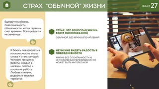 ФАКТ27
СТРАХ, ЧТО ВЗРОСЛАЯ ЖИЗНЬ
БУДЕТ ОДНООБРАЗНОЙ
обычной, без ярких впечатлений
НЕУМЕНИЕ ВИДЕТЬ РАДОСТЬ В
ПОВСЕДНЕВНОСТИ
Жизнь БЕЗ СПОНТАННОСТИ И
ИНТЕНСИВНЫХ ПЕРЕЖИВАНИЙ НЕ
МОЖЕТ БЫТЬ ИНТЕРЕСНОЙ
Еще рутины боюсь,
повседневности,
обыденности, когда теряешь
счет времени. Все пройдет и
не заметишь
СТРАХ “ОБЫЧНОЙ” ЖИЗНИ
Я боюсь повзрослеть в
плохом смысле этого
слова и стать занудой.
Человек пришел с
работы, сходил в
магазин, поспал и
пошел на работу.
Любовь к жизни,
радость и веселье
теряются
 