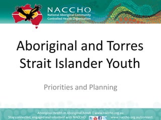 Aboriginal and Torres
Strait Islander Youth
Aboriginal health in Aboriginal hands | www.naccho.org.au
Stay connected, engaged and informed with NACCHO www.naccho.org.au/connect
Priorities and Planning
 