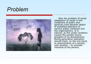 Now the problem of social
adaptation of youth in the
conditions of public and
spiritual crisis became object
of steadfast attention of
various public institutes and
the organisations. It is
natural, as the youth condition
causes the society future,
prospect of its development.
Rising generation education
should meet, on the one hand,
to requirements of a society,
with another – to consider
interests of the person.
Problem
 