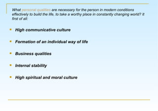  High communicative culture
 Formation of an individual way of life
 Business qualities
 Internal stability
 High spiritual and moral culture
What personal qualities are necessary for the person in modern conditions
effectively to build the life, to take a worthy place in constantly changing world? It
first of all:
 